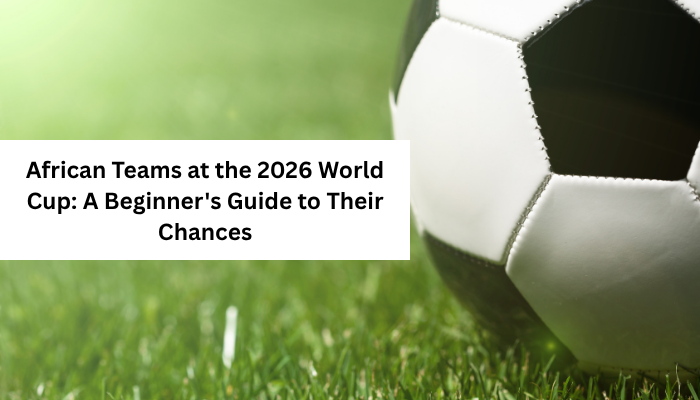 African Teams at the 2026 World Cup: A Beginner's Guide to Their Chances